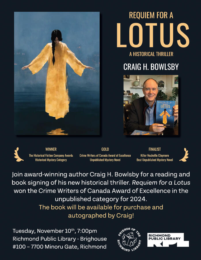 Craig H. Bowlsby’s new historical thriller, “Requiem for a Lotus” book launch event. Location: Richmond Library, Brighouse branch, in the Program Room on the 2nd floor. Time: Tuesday, November 10th, 2026 at 7:00 p.m. The book will be available for purchase and autographed by Craig!
